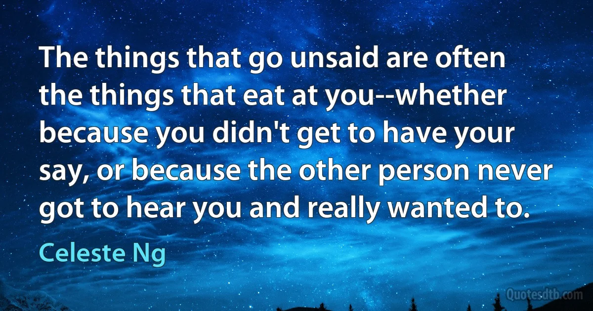 The things that go unsaid are often the things that eat at you--whether because you didn't get to have your say, or because the other person never got to hear you and really wanted to. (Celeste Ng)