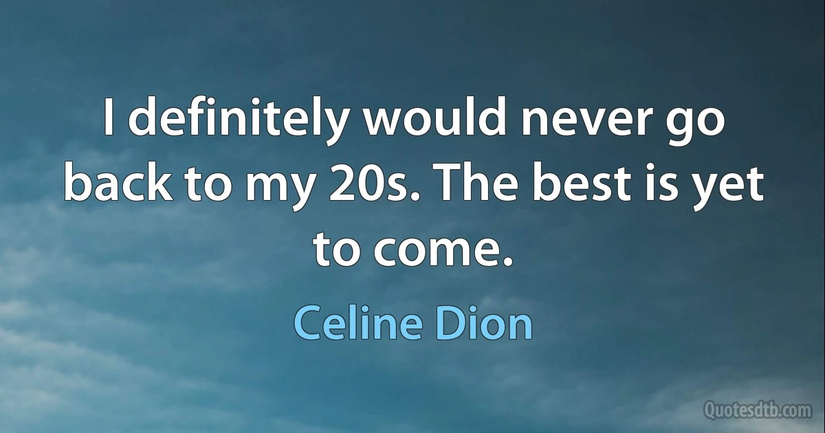 I definitely would never go back to my 20s. The best is yet to come. (Celine Dion)