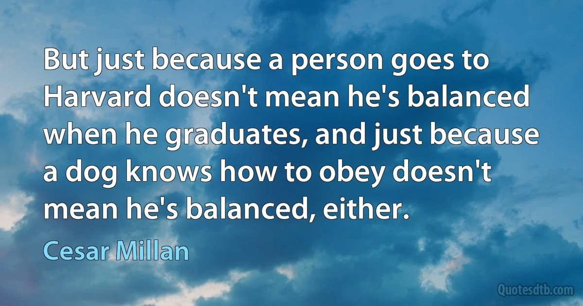 But just because a person goes to Harvard doesn't mean he's balanced when he graduates, and just because a dog knows how to obey doesn't mean he's balanced, either. (Cesar Millan)