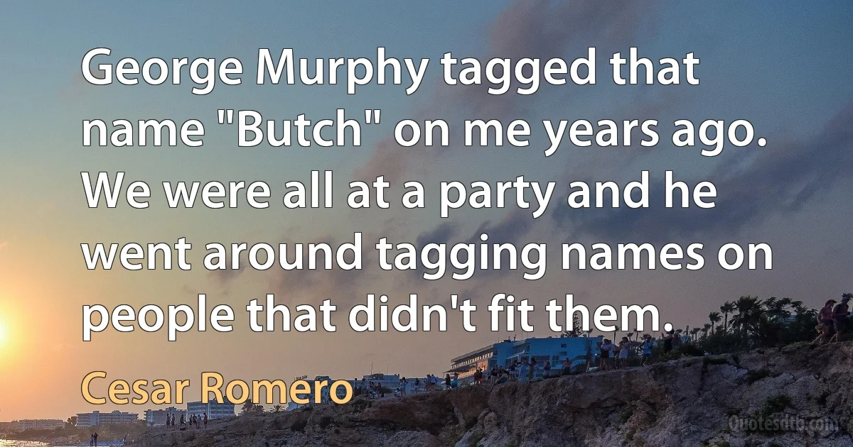 George Murphy tagged that name "Butch" on me years ago. We were all at a party and he went around tagging names on people that didn't fit them. (Cesar Romero)