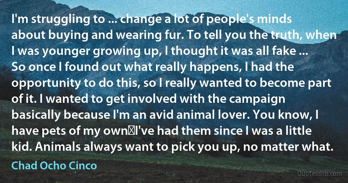 I'm struggling to ... change a lot of people's minds about buying and wearing fur. To tell you the truth, when I was younger growing up, I thought it was all fake ... So once I found out what really happens, I had the opportunity to do this, so I really wanted to become part of it. I wanted to get involved with the campaign basically because I'm an avid animal lover. You know, I have pets of my own―I've had them since I was a little kid. Animals always want to pick you up, no matter what. (Chad Ocho Cinco)