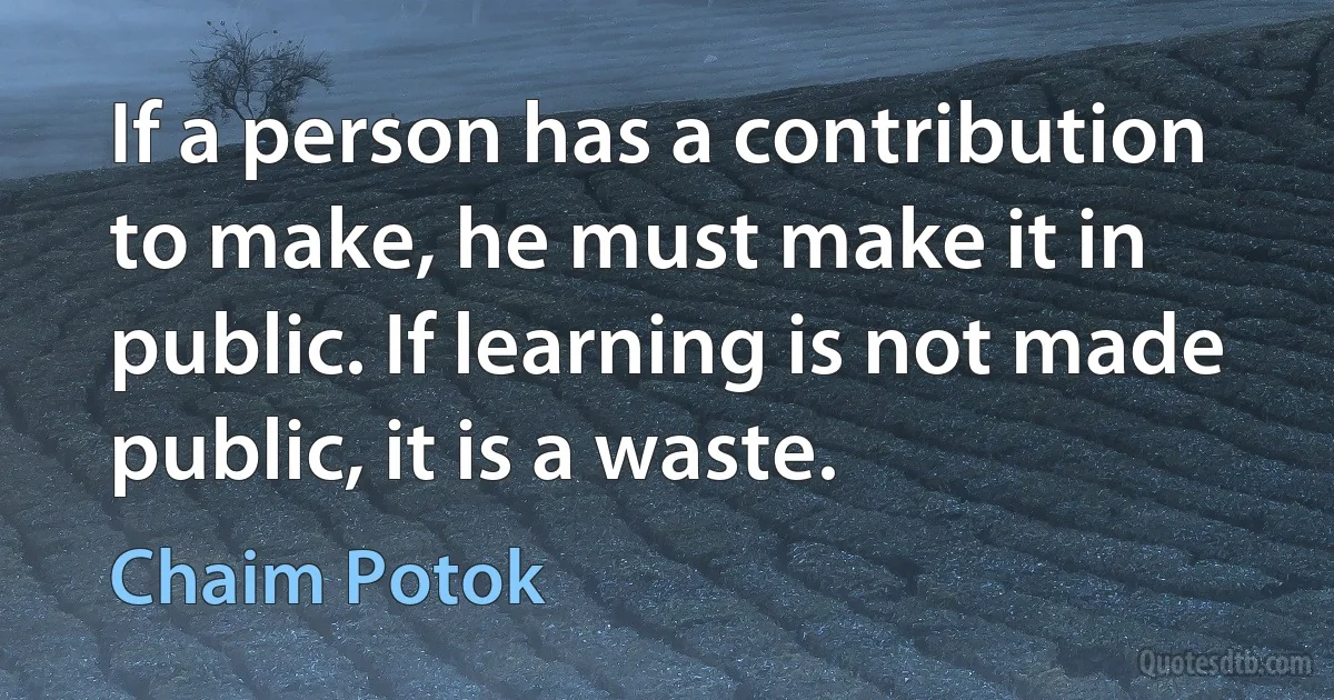 If a person has a contribution to make, he must make it in public. If learning is not made public, it is a waste. (Chaim Potok)