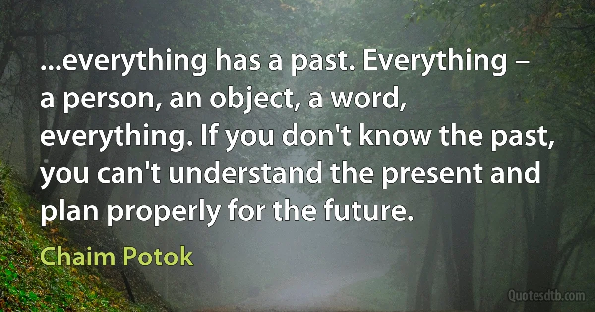 ...everything has a past. Everything – a person, an object, a word, everything. If you don't know the past, you can't understand the present and plan properly for the future. (Chaim Potok)