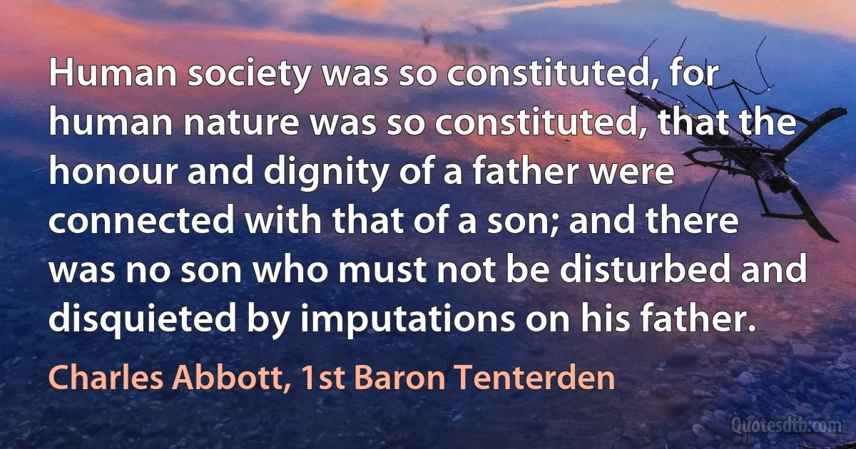 Human society was so constituted, for human nature was so constituted, that the honour and dignity of a father were connected with that of a son; and there was no son who must not be disturbed and disquieted by imputations on his father. (Charles Abbott, 1st Baron Tenterden)