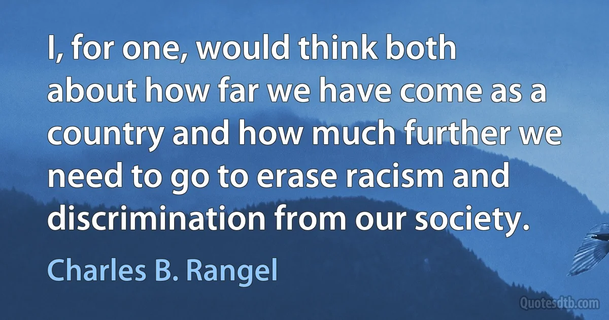 I, for one, would think both about how far we have come as a country and how much further we need to go to erase racism and discrimination from our society. (Charles B. Rangel)