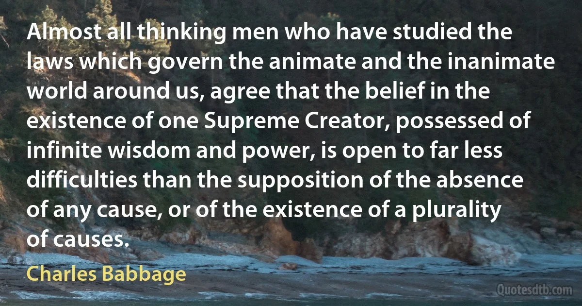 Almost all thinking men who have studied the laws which govern the animate and the inanimate world around us, agree that the belief in the existence of one Supreme Creator, possessed of infinite wisdom and power, is open to far less difficulties than the supposition of the absence of any cause, or of the existence of a plurality of causes. (Charles Babbage)