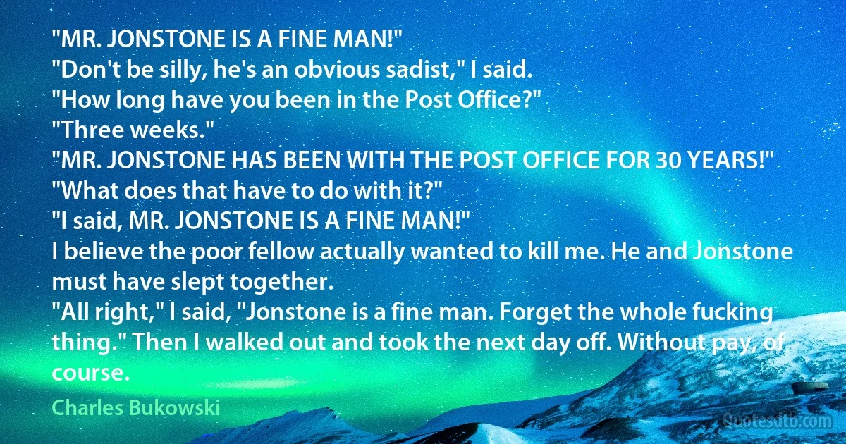 "MR. JONSTONE IS A FINE MAN!"
"Don't be silly, he's an obvious sadist," I said.
"How long have you been in the Post Office?"
"Three weeks."
"MR. JONSTONE HAS BEEN WITH THE POST OFFICE FOR 30 YEARS!"
"What does that have to do with it?"
"I said, MR. JONSTONE IS A FINE MAN!"
I believe the poor fellow actually wanted to kill me. He and Jonstone must have slept together.
"All right," I said, "Jonstone is a fine man. Forget the whole fucking thing." Then I walked out and took the next day off. Without pay, of course. (Charles Bukowski)