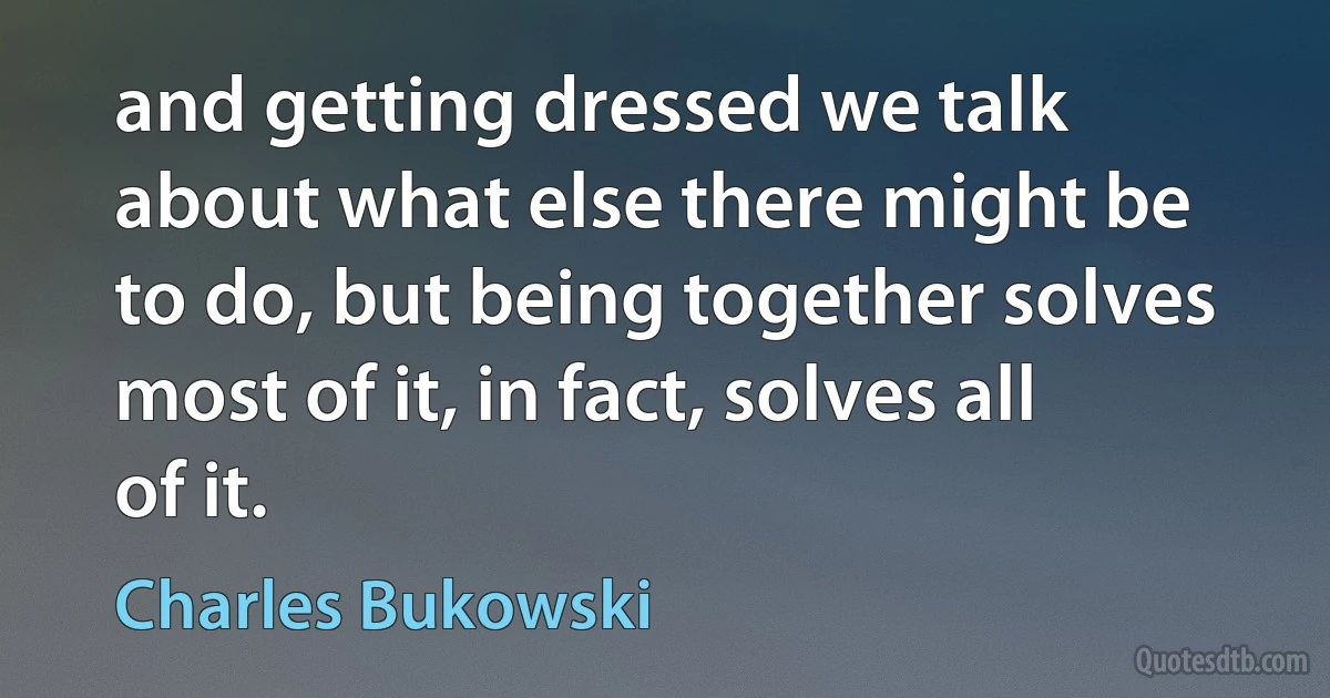 and getting dressed we talk about what else there might be to do, but being together solves most of it, in fact, solves all of it. (Charles Bukowski)