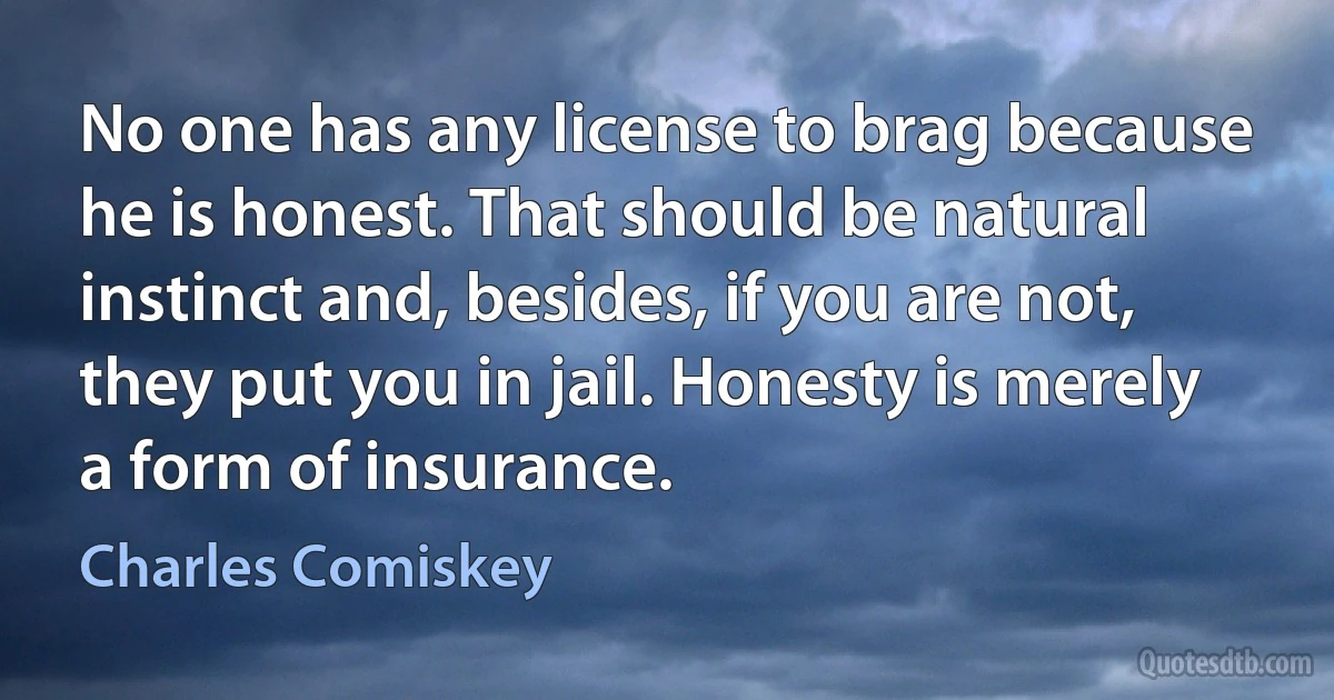 No one has any license to brag because he is honest. That should be natural instinct and, besides, if you are not, they put you in jail. Honesty is merely a form of insurance. (Charles Comiskey)