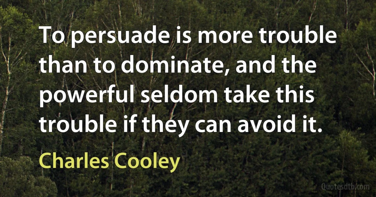 To persuade is more trouble than to dominate, and the powerful seldom take this trouble if they can avoid it. (Charles Cooley)