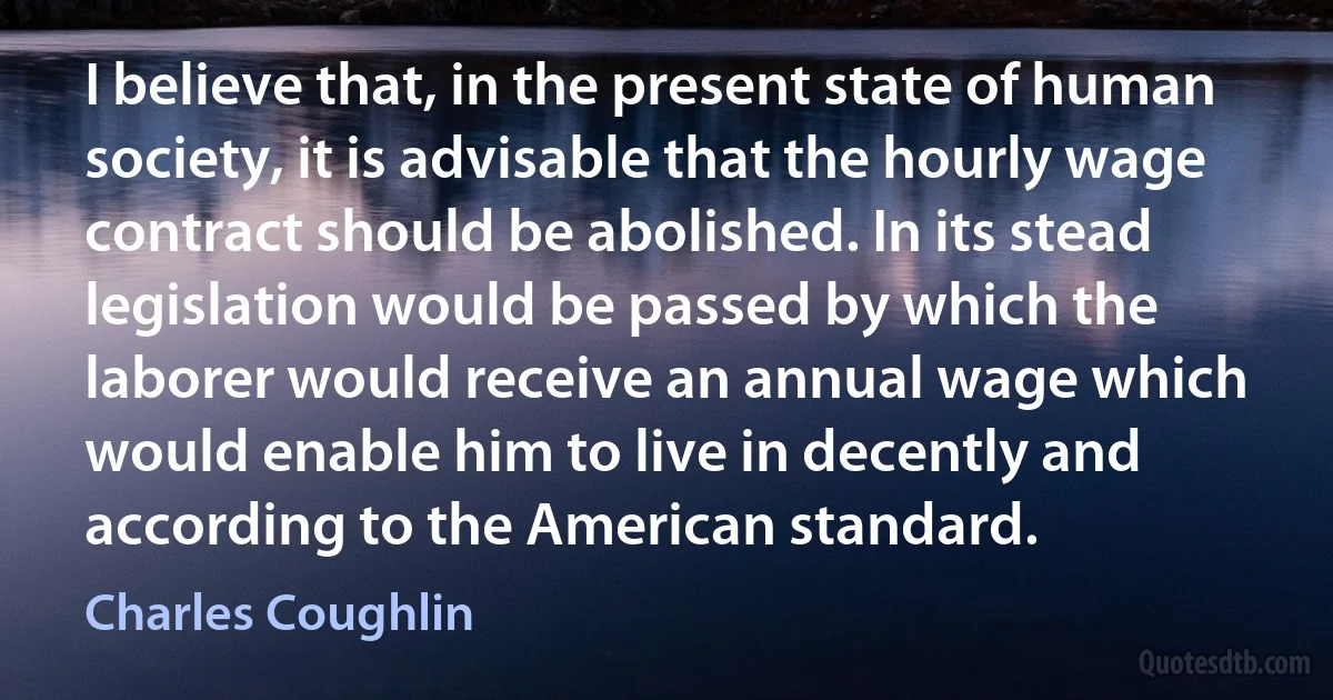 I believe that, in the present state of human society, it is advisable that the hourly wage contract should be abolished. In its stead legislation would be passed by which the laborer would receive an annual wage which would enable him to live in decently and according to the American standard. (Charles Coughlin)