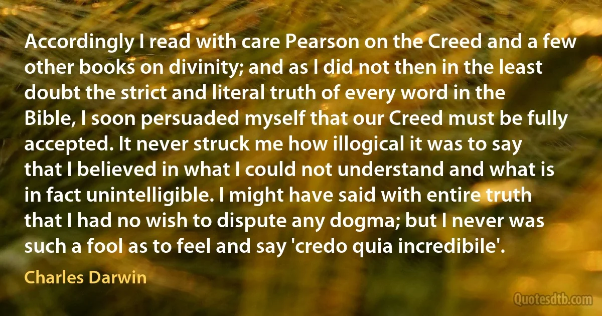 Accordingly I read with care Pearson on the Creed and a few other books on divinity; and as I did not then in the least doubt the strict and literal truth of every word in the Bible, I soon persuaded myself that our Creed must be fully accepted. It never struck me how illogical it was to say that I believed in what I could not understand and what is in fact unintelligible. I might have said with entire truth that I had no wish to dispute any dogma; but I never was such a fool as to feel and say 'credo quia incredibile'. (Charles Darwin)