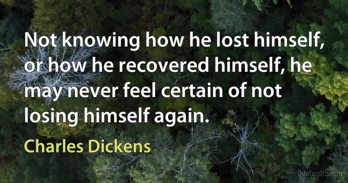 Not knowing how he lost himself, or how he recovered himself, he may never feel certain of not losing himself again. (Charles Dickens)