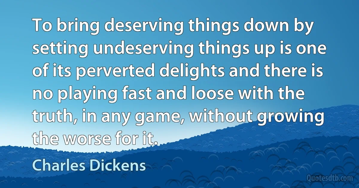 To bring deserving things down by setting undeserving things up is one of its perverted delights and there is no playing fast and loose with the truth, in any game, without growing the worse for it. (Charles Dickens)