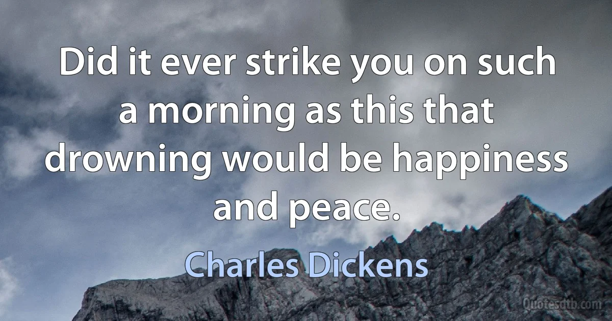 Did it ever strike you on such a morning as this that drowning would be happiness and peace. (Charles Dickens)