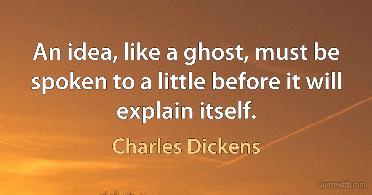 An idea, like a ghost, must be spoken to a little before it will explain itself. (Charles Dickens)