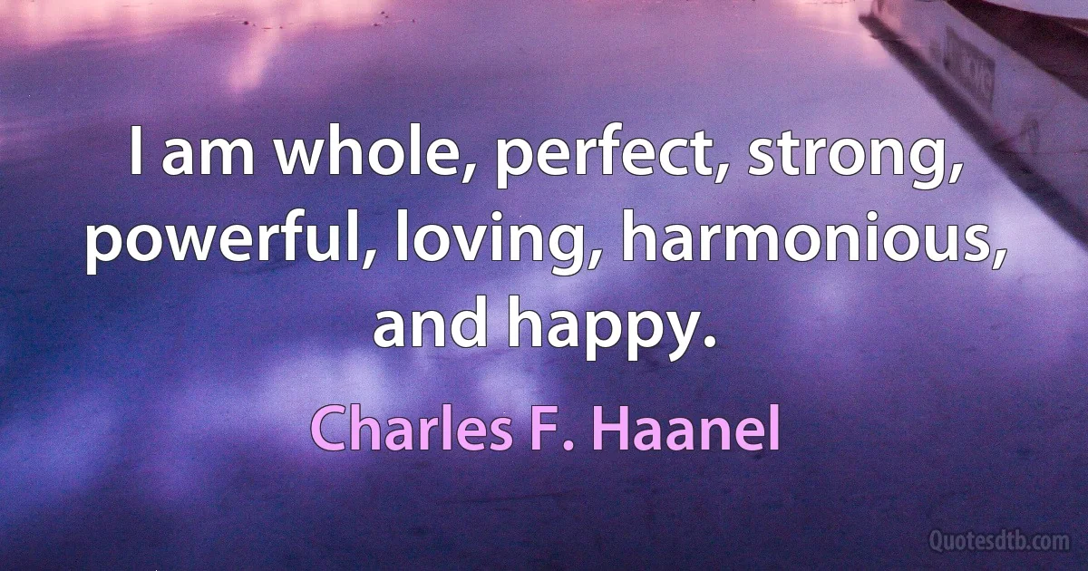 I am whole, perfect, strong, powerful, loving, harmonious, and happy. (Charles F. Haanel)