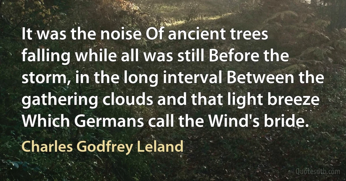 It was the noise Of ancient trees falling while all was still Before the storm, in the long interval Between the gathering clouds and that light breeze Which Germans call the Wind's bride. (Charles Godfrey Leland)