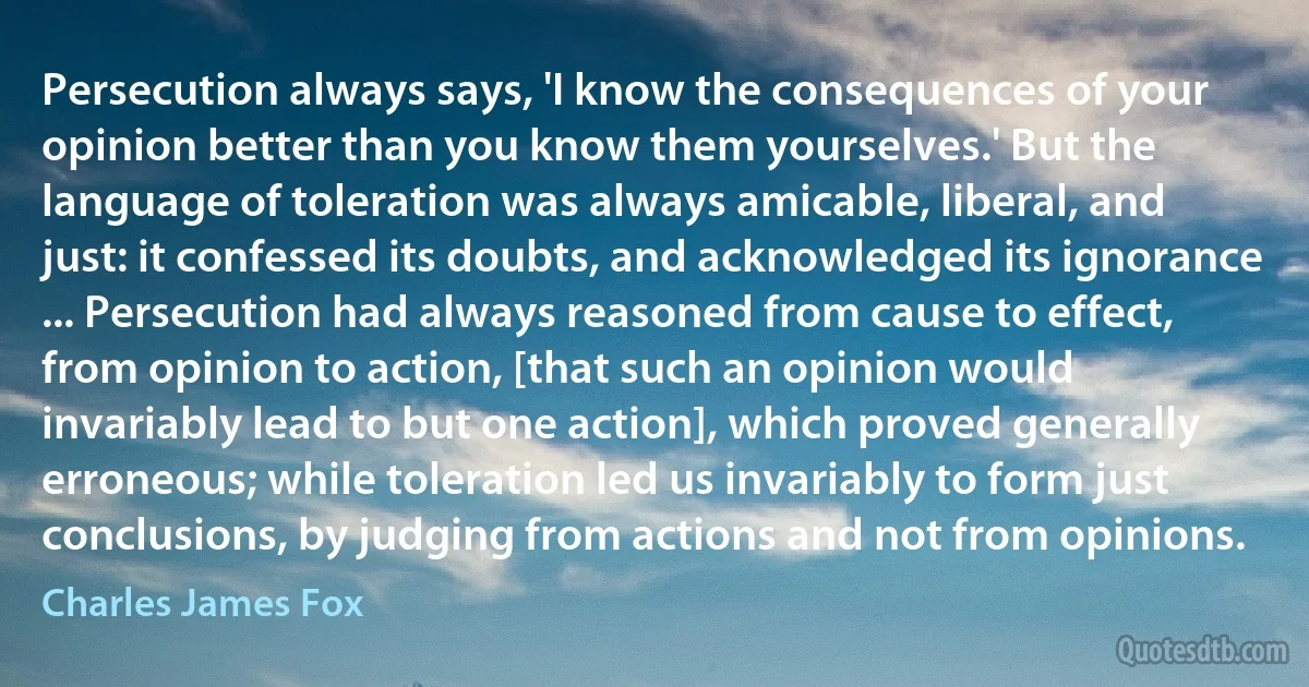 Persecution always says, 'I know the consequences of your opinion better than you know them yourselves.' But the language of toleration was always amicable, liberal, and just: it confessed its doubts, and acknowledged its ignorance ... Persecution had always reasoned from cause to effect, from opinion to action, [that such an opinion would invariably lead to but one action], which proved generally erroneous; while toleration led us invariably to form just conclusions, by judging from actions and not from opinions. (Charles James Fox)