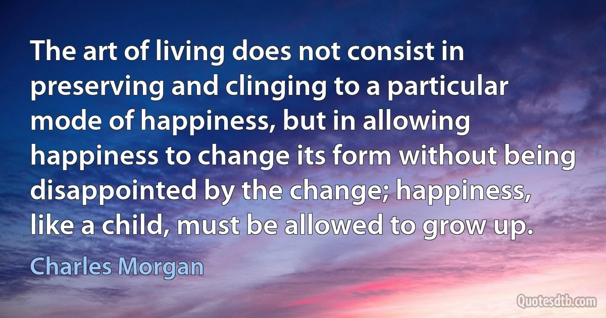 The art of living does not consist in preserving and clinging to a particular mode of happiness, but in allowing happiness to change its form without being disappointed by the change; happiness, like a child, must be allowed to grow up. (Charles Morgan)