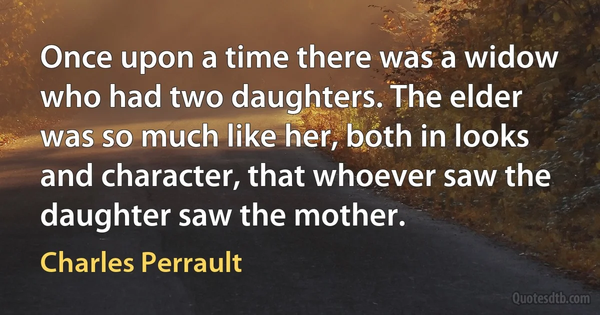 Once upon a time there was a widow who had two daughters. The elder was so much like her, both in looks and character, that whoever saw the daughter saw the mother. (Charles Perrault)