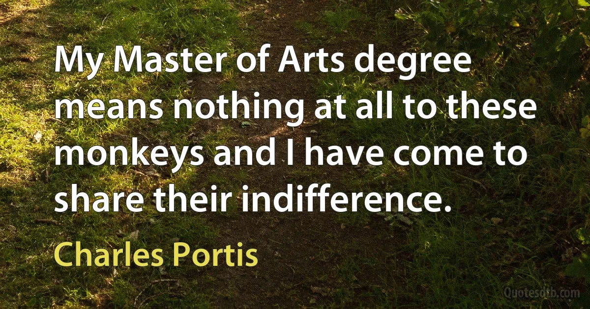 My Master of Arts degree means nothing at all to these monkeys and I have come to share their indifference. (Charles Portis)