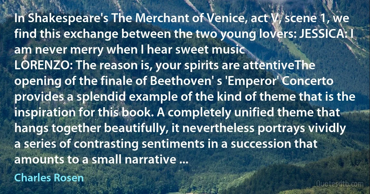 In Shakespeare's The Merchant of Venice, act V, scene 1, we find this exchange between the two young lovers: JESSICA: I am never merry when I hear sweet music
LORENZO: The reason is, your spirits are attentiveThe opening of the finale of Beethoven' s 'Emperor' Concerto provides a splendid example of the kind of theme that is the inspiration for this book. A completely unified theme that hangs together beautifully, it nevertheless portrays vividly a series of contrasting sentiments in a succession that amounts to a small narrative ... (Charles Rosen)