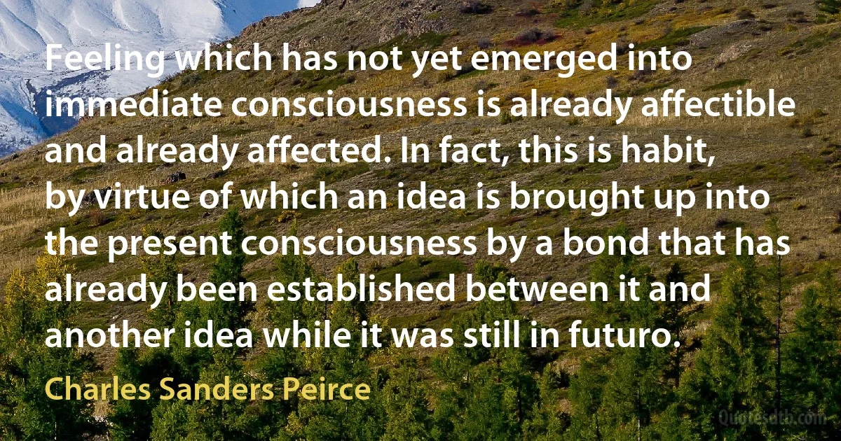 Feeling which has not yet emerged into immediate consciousness is already affectible and already affected. In fact, this is habit, by virtue of which an idea is brought up into the present consciousness by a bond that has already been established between it and another idea while it was still in futuro. (Charles Sanders Peirce)