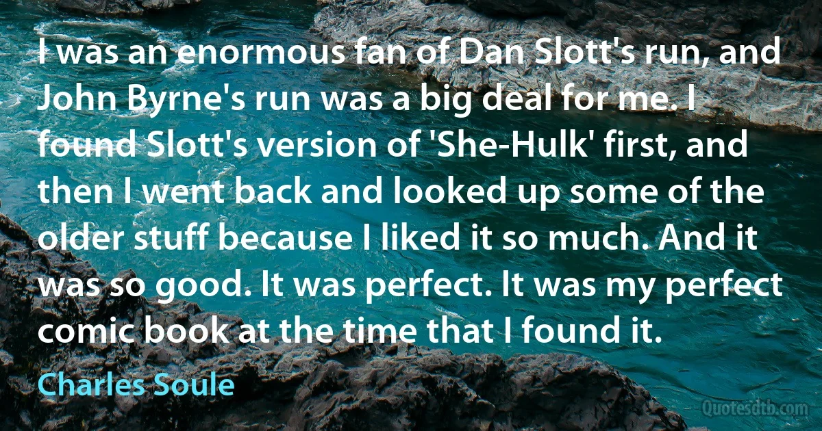 I was an enormous fan of Dan Slott's run, and John Byrne's run was a big deal for me. I found Slott's version of 'She-Hulk' first, and then I went back and looked up some of the older stuff because I liked it so much. And it was so good. It was perfect. It was my perfect comic book at the time that I found it. (Charles Soule)