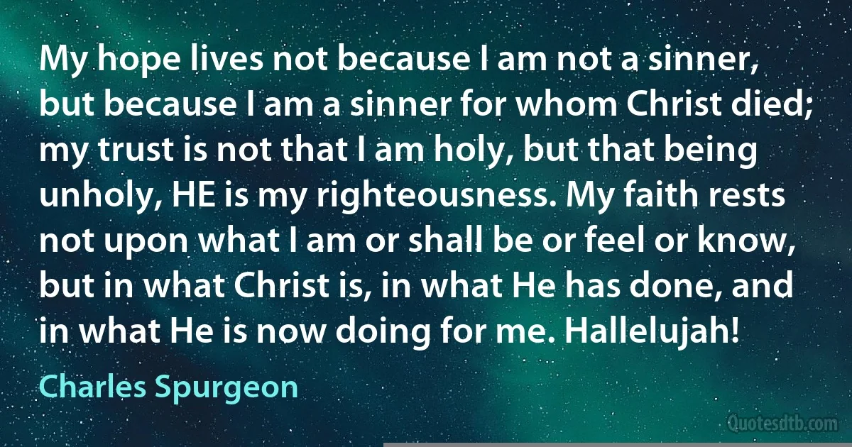 My hope lives not because I am not a sinner, but because I am a sinner for whom Christ died; my trust is not that I am holy, but that being unholy, HE is my righteousness. My faith rests not upon what I am or shall be or feel or know, but in what Christ is, in what He has done, and in what He is now doing for me. Hallelujah! (Charles Spurgeon)