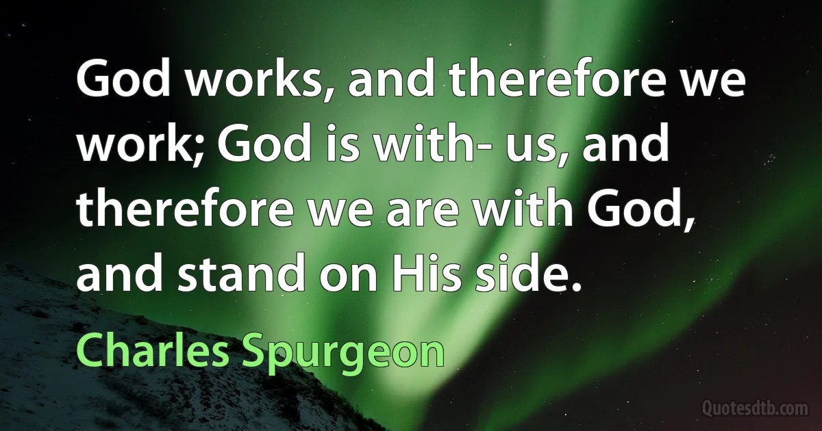 God works, and therefore we work; God is with- us, and therefore we are with God, and stand on His side. (Charles Spurgeon)