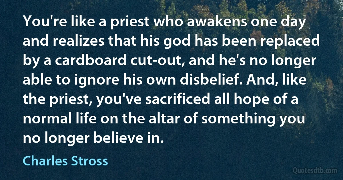 You're like a priest who awakens one day and realizes that his god has been replaced by a cardboard cut-out, and he's no longer able to ignore his own disbelief. And, like the priest, you've sacrificed all hope of a normal life on the altar of something you no longer believe in. (Charles Stross)