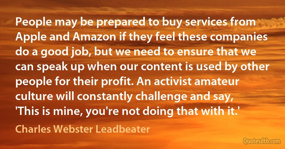 People may be prepared to buy services from Apple and Amazon if they feel these companies do a good job, but we need to ensure that we can speak up when our content is used by other people for their profit. An activist amateur culture will constantly challenge and say, 'This is mine, you're not doing that with it.' (Charles Webster Leadbeater)