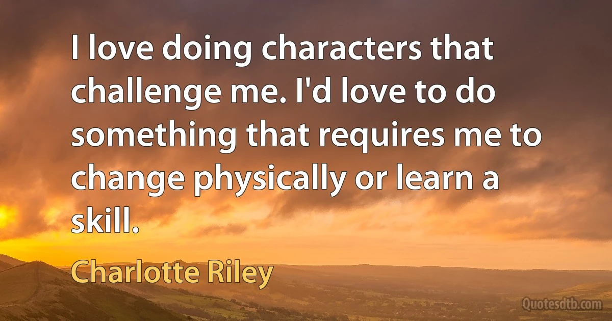 I love doing characters that challenge me. I'd love to do something that requires me to change physically or learn a skill. (Charlotte Riley)