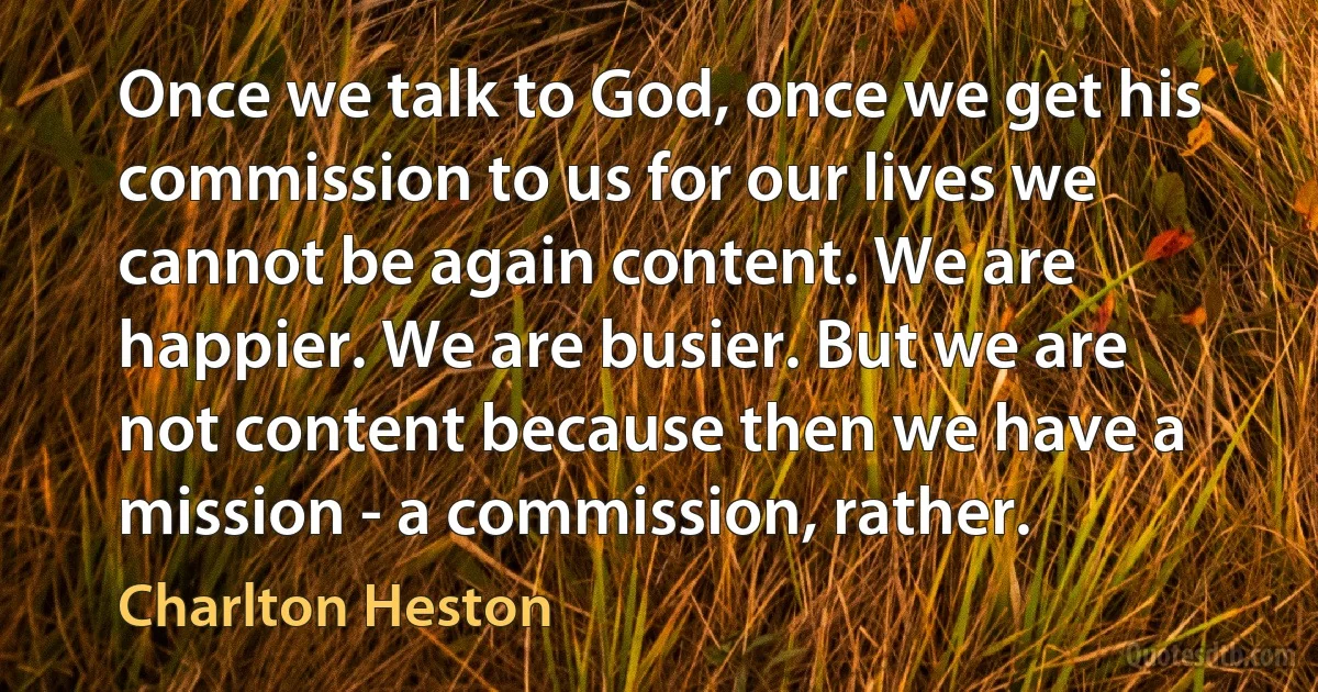 Once we talk to God, once we get his commission to us for our lives we cannot be again content. We are happier. We are busier. But we are not content because then we have a mission - a commission, rather. (Charlton Heston)