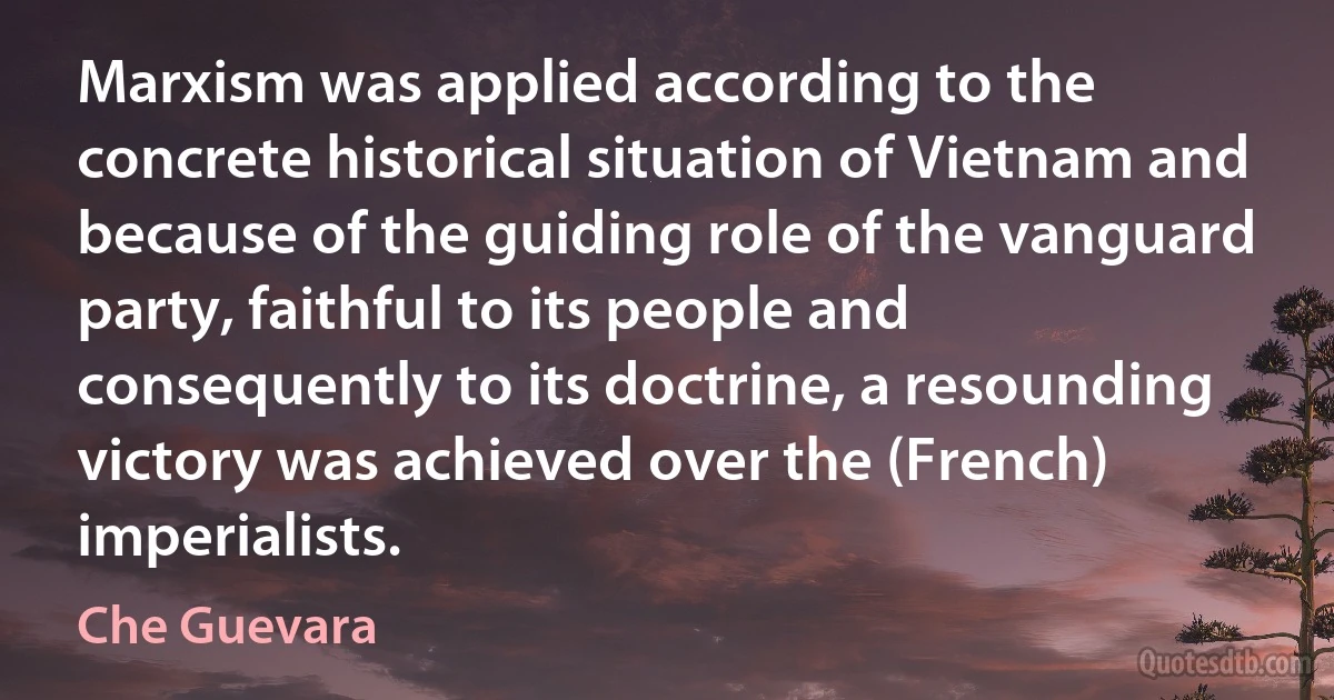 Marxism was applied according to the concrete historical situation of Vietnam and because of the guiding role of the vanguard party, faithful to its people and consequently to its doctrine, a resounding victory was achieved over the (French) imperialists. (Che Guevara)