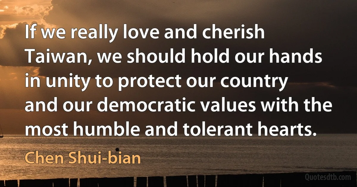 If we really love and cherish Taiwan, we should hold our hands in unity to protect our country and our democratic values with the most humble and tolerant hearts. (Chen Shui-bian)