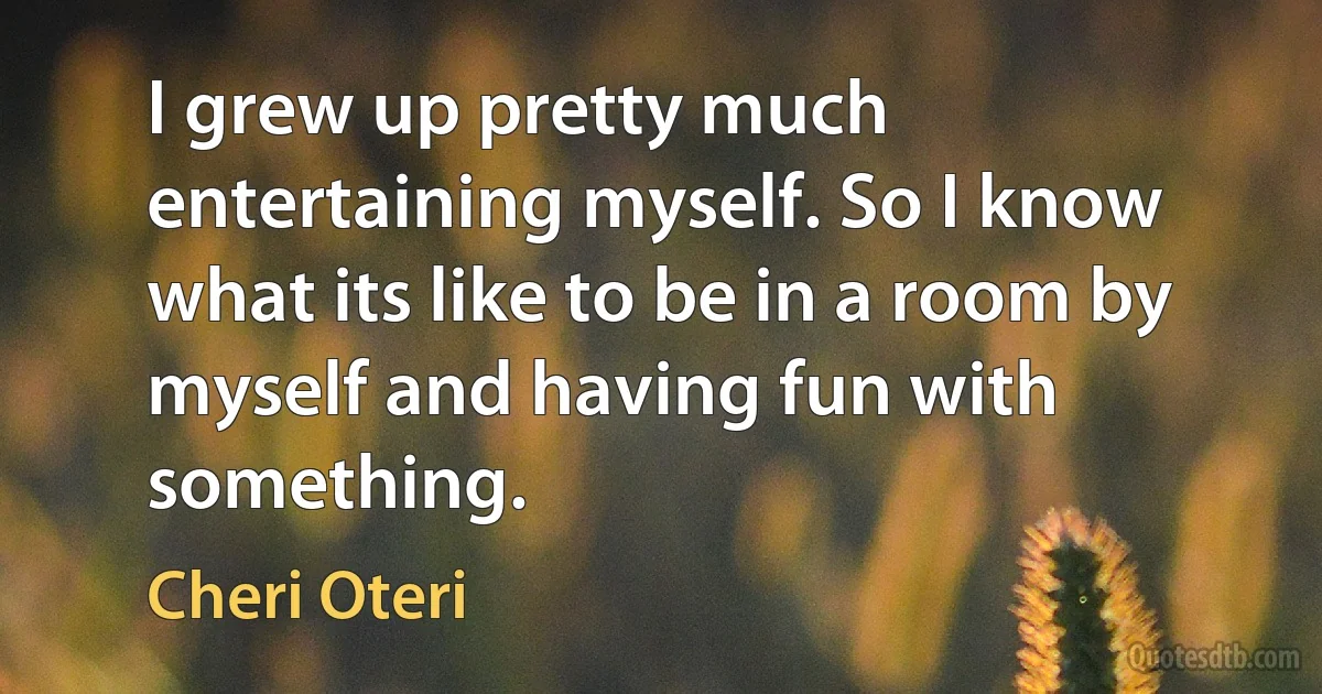 I grew up pretty much entertaining myself. So I know what its like to be in a room by myself and having fun with something. (Cheri Oteri)