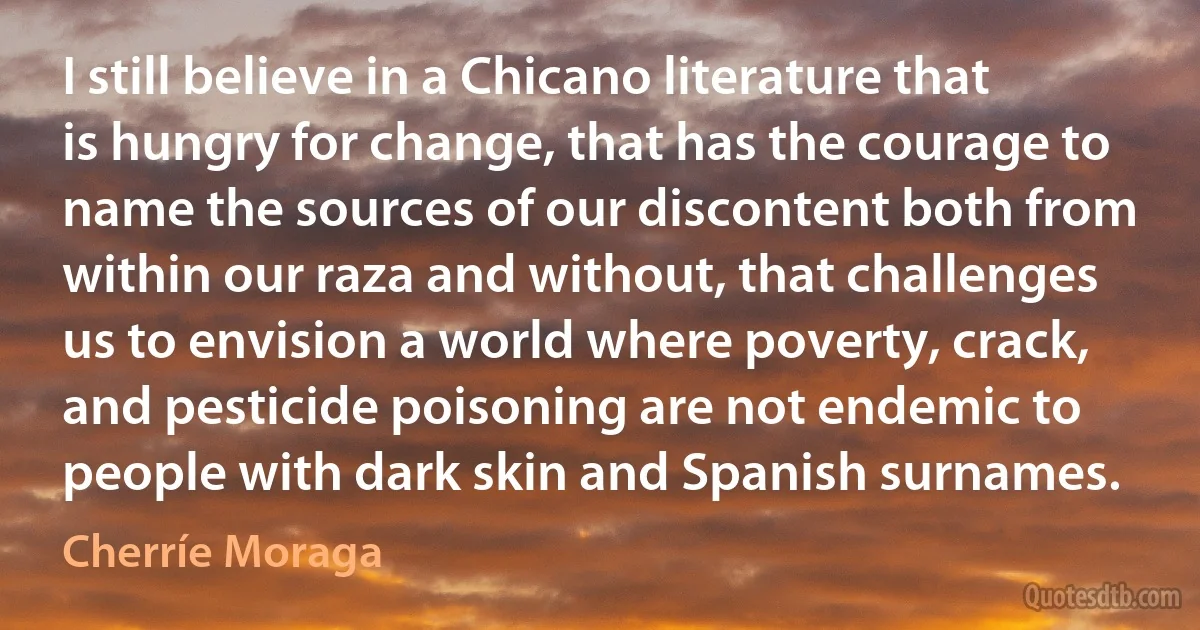 I still believe in a Chicano literature that is hungry for change, that has the courage to name the sources of our discontent both from within our raza and without, that challenges us to envision a world where poverty, crack, and pesticide poisoning are not endemic to people with dark skin and Spanish surnames. (Cherríe Moraga)