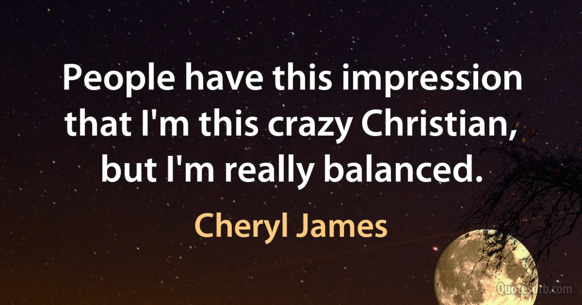 People have this impression that I'm this crazy Christian, but I'm really balanced. (Cheryl James)