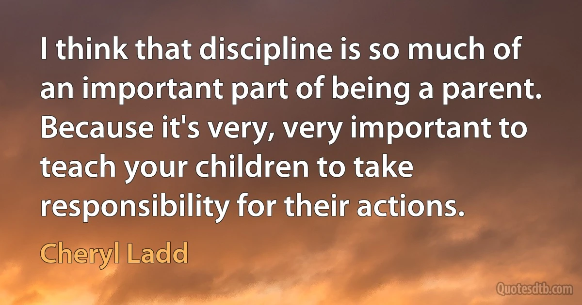 I think that discipline is so much of an important part of being a parent. Because it's very, very important to teach your children to take responsibility for their actions. (Cheryl Ladd)