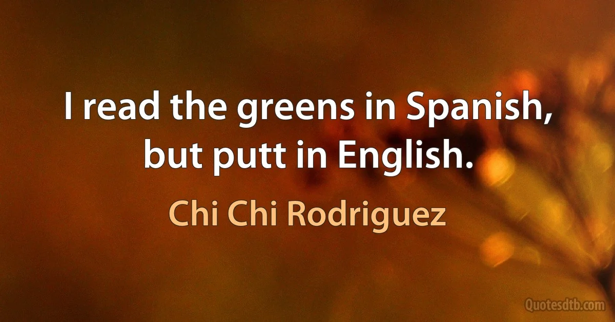 I read the greens in Spanish, but putt in English. (Chi Chi Rodriguez)