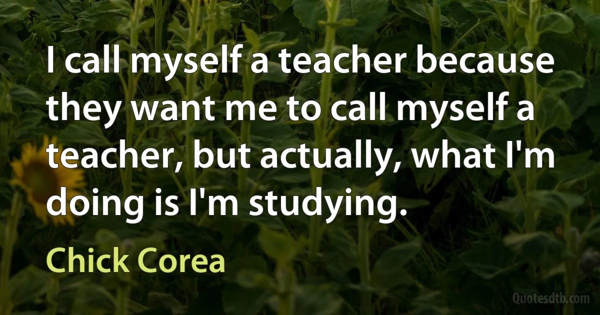 I call myself a teacher because they want me to call myself a teacher, but actually, what I'm doing is I'm studying. (Chick Corea)