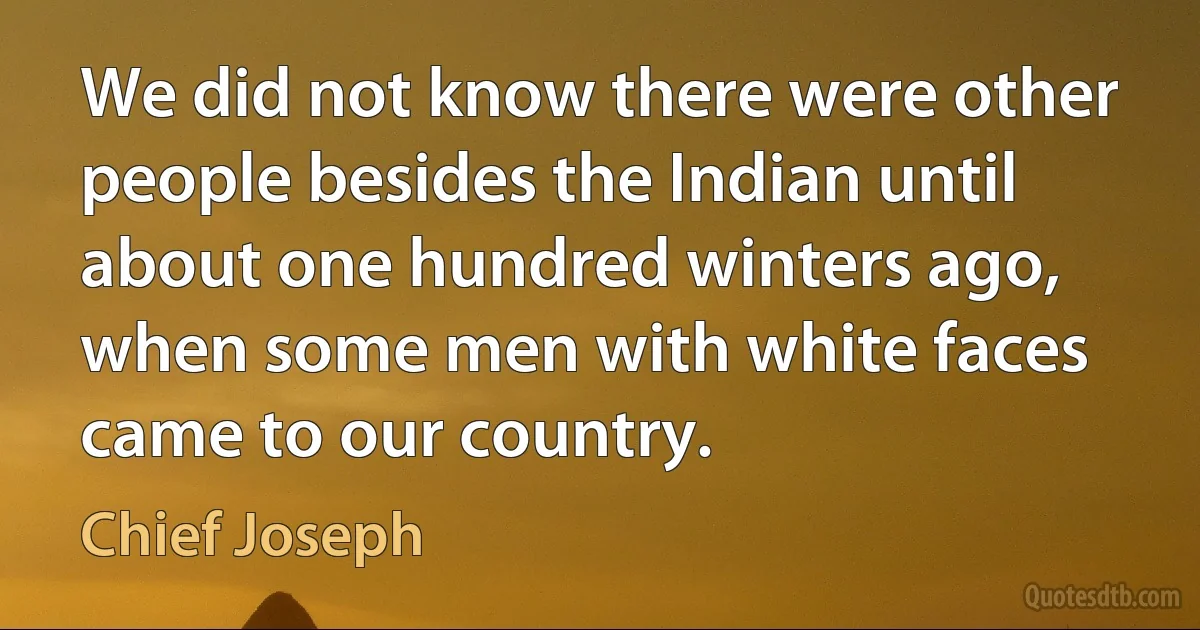 We did not know there were other people besides the Indian until about one hundred winters ago, when some men with white faces came to our country. (Chief Joseph)