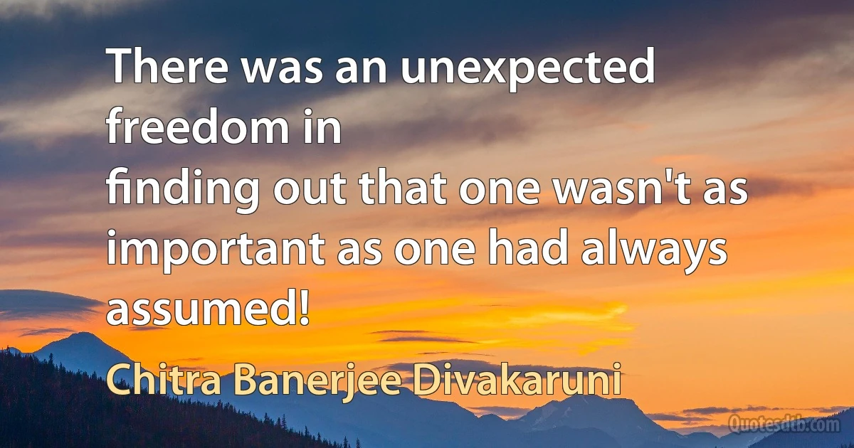 There was an unexpected freedom in
ﬁnding out that one wasn't as important as one had always assumed! (Chitra Banerjee Divakaruni)