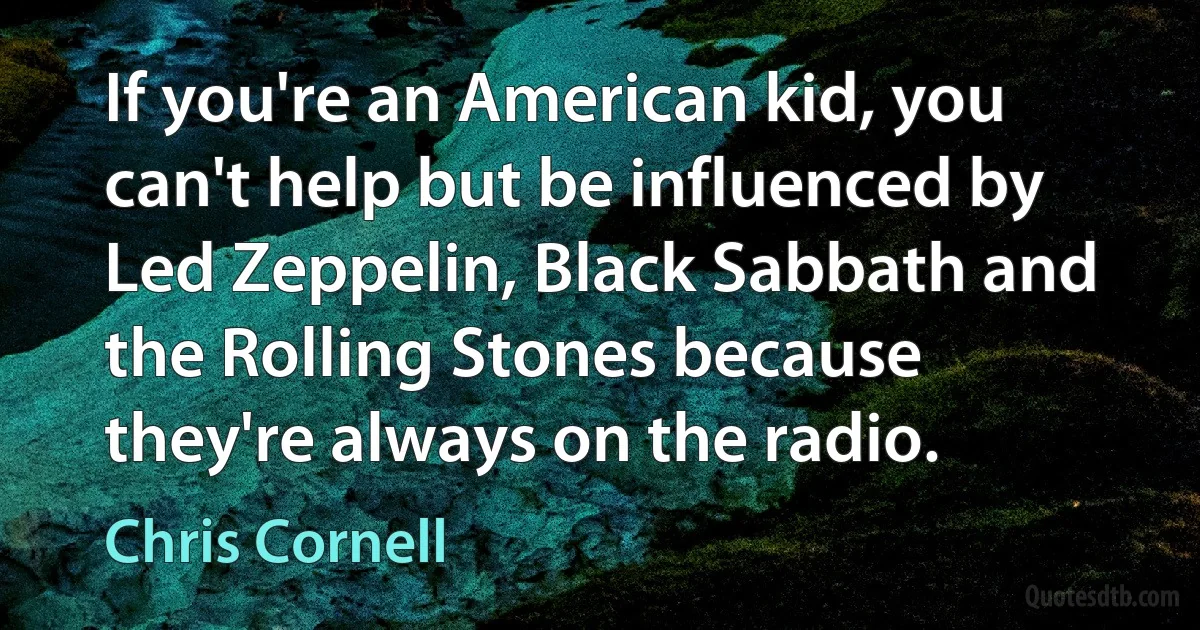 If you're an American kid, you can't help but be influenced by Led Zeppelin, Black Sabbath and the Rolling Stones because they're always on the radio. (Chris Cornell)