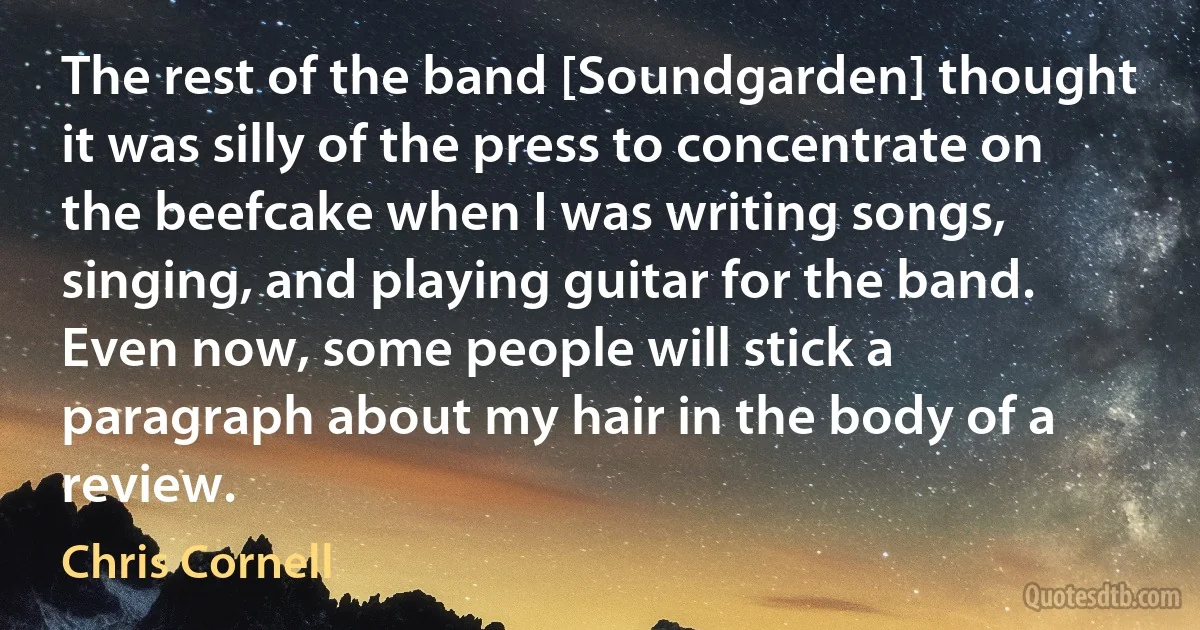 The rest of the band [Soundgarden] thought it was silly of the press to concentrate on the beefcake when I was writing songs, singing, and playing guitar for the band. Even now, some people will stick a paragraph about my hair in the body of a review. (Chris Cornell)