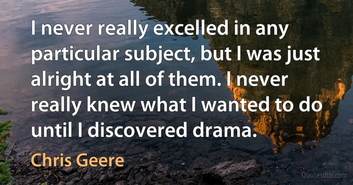 I never really excelled in any particular subject, but I was just alright at all of them. I never really knew what I wanted to do until I discovered drama. (Chris Geere)