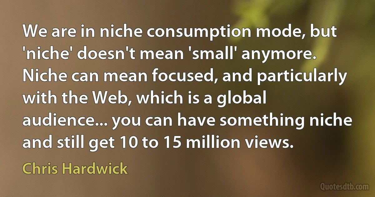 We are in niche consumption mode, but 'niche' doesn't mean 'small' anymore. Niche can mean focused, and particularly with the Web, which is a global audience... you can have something niche and still get 10 to 15 million views. (Chris Hardwick)