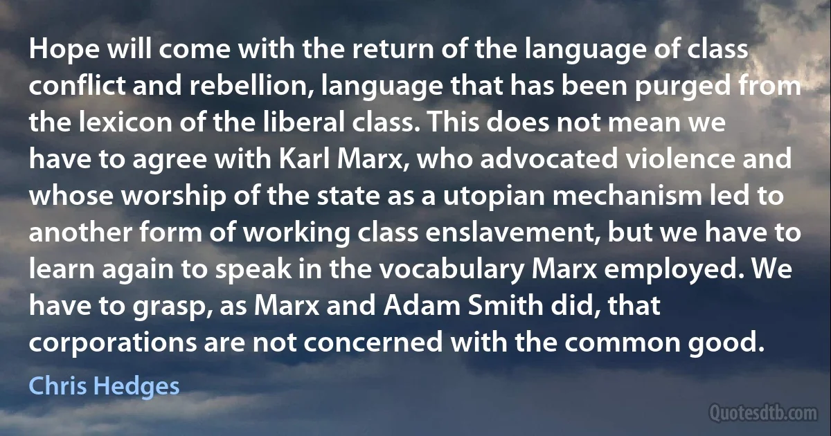 Hope will come with the return of the language of class conflict and rebellion, language that has been purged from the lexicon of the liberal class. This does not mean we have to agree with Karl Marx, who advocated violence and whose worship of the state as a utopian mechanism led to another form of working class enslavement, but we have to learn again to speak in the vocabulary Marx employed. We have to grasp, as Marx and Adam Smith did, that corporations are not concerned with the common good. (Chris Hedges)